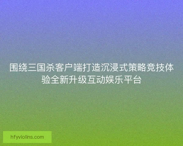 围绕三国杀客户端打造沉浸式策略竞技体验全新升级互动娱乐平台